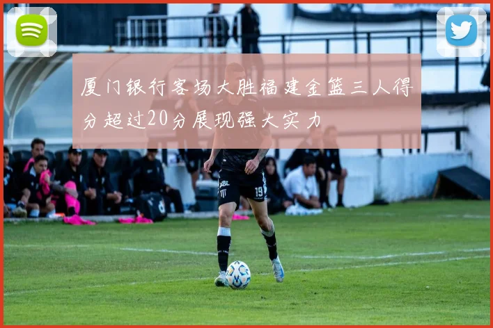厦门银行客场大胜福建金篮三人得分超过20分展现强大实力