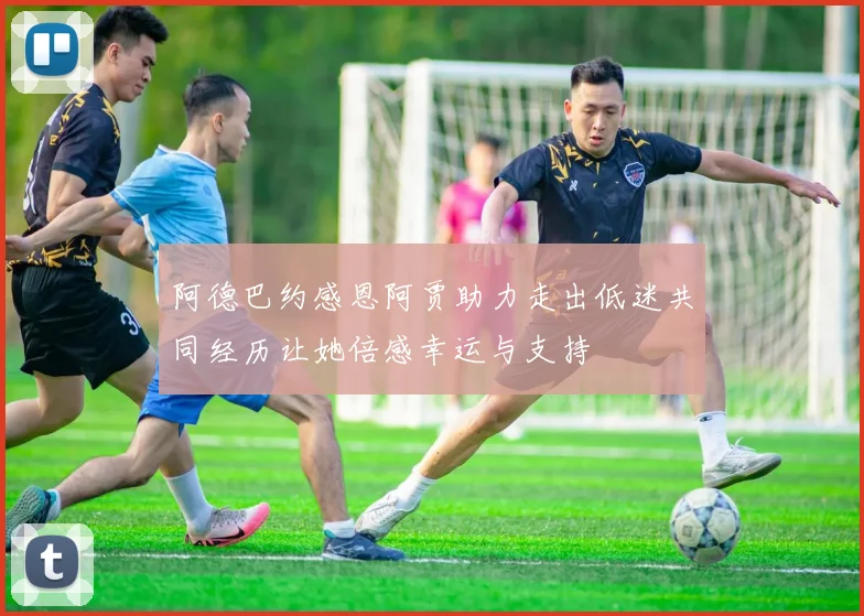 阿德巴约感恩阿贾助力走出低迷共同经历让她倍感幸运与支持