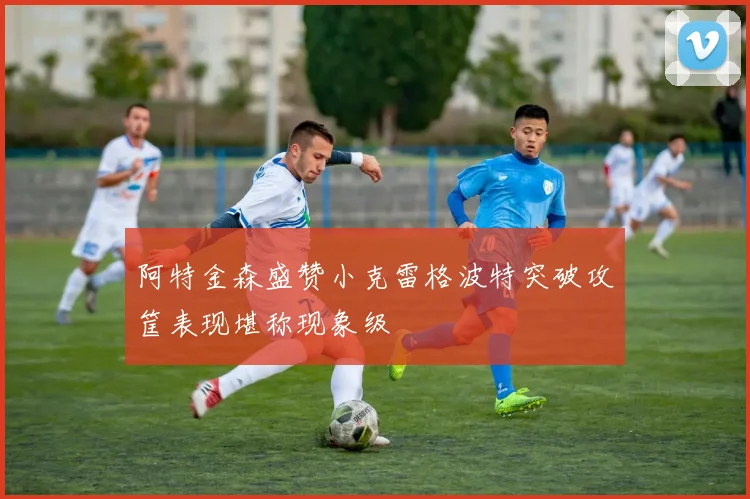 阿特金森盛赞小克雷格波特突破攻筐表现堪称现象级