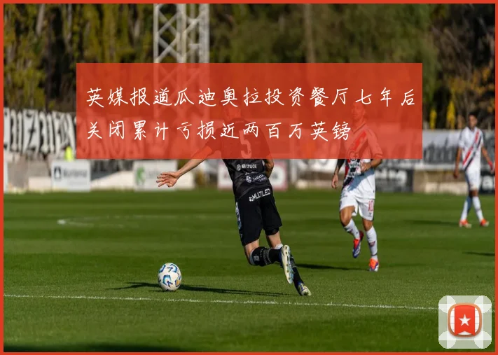 英媒报道瓜迪奥拉投资餐厅七年后关闭累计亏损近两百万英镑