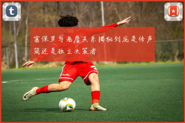 富保罗与老詹关系揭秘到底是传声筒还是独立决策者