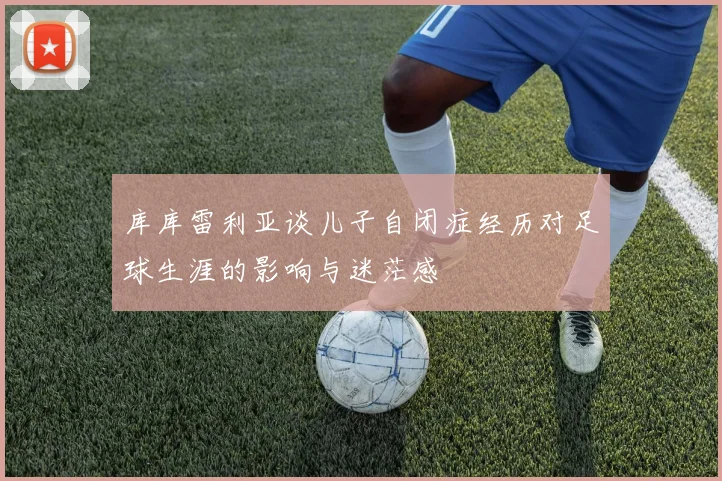 库库雷利亚谈儿子自闭症经历对足球生涯的影响与迷茫感