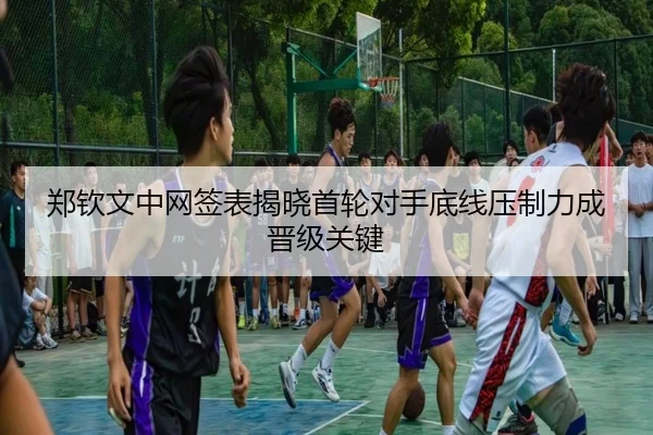 郑钦文中网签表揭晓首轮对手底线压制力成晋级关键(KAIYUN)